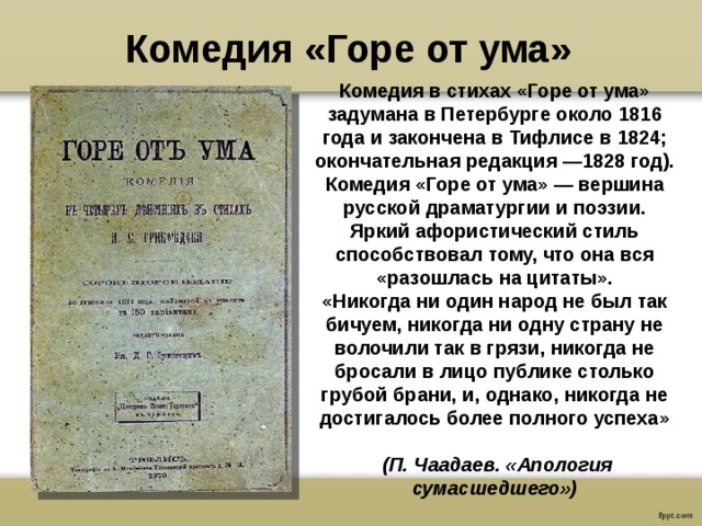 Комедия «Горе от ума» Комедия в стихах «Горе от ума» задумана в Петербурге около 1816 года и закончена в Тифлисе в 1824; окончательная редакция —1828 год). Комедия «Горе от ума» — вершина русской драматургии и поэзии. Яркий афористический стиль способствовал тому, что она вся «разошлась на цитаты». «Никогда ни один народ не был так бичуем, никогда ни одну страну не волочили так в грязи, никогда не бросали в лицо публике столько грубой брани, и, однако, никогда не достигалось более полного успеха»    (П. Чаадаев. «Апология сумасшедшего») 