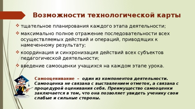 Возможности технологической карты тщательное планирования каждого этапа деятельности; максимально полное отражение последовательности всех осуществляемых действий и операций, приводящих к намеченному результату; координация и синхронизация действий всех субъектов педагогической деятельности; введение самооценки учащихся на каждом этапе урока. Самооценивание –  один из компонентов деятельности. Самооценка не связана с выставлением отметок, а связана с процедурой оценивания себя. Преимущество самооценки заключается в том, что она позволяет увидеть ученику свои слабые и сильные стороны. 