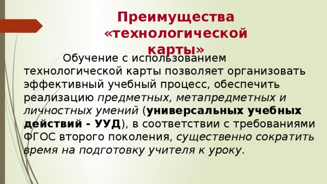 Преимущества  «технологической карты»  Обучение с использованием технологической карты позволяет организовать эффективный учебный процесс, обеспечить реализацию предметных, метапредметных и личностных умений ( универсальных учебных действий - УУД ), в соответствии с требованиями ФГОС второго поколения, существенно сократить время на подготовку учителя к уроку. 
