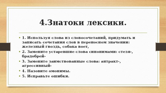 4.Знатоки лексики. 1. Используя слова из словосочетаний, придумать и записать сочетания слов в переносном значении: железный гвоздь, собака воет, 2. Замените устаревшие слова синонимами: стезя-, брадобрей- 3. Замените заимствованные слова: антракт-, агрессивный- 4. Назовите омонимы. 5. Исправьте ошибки.  
