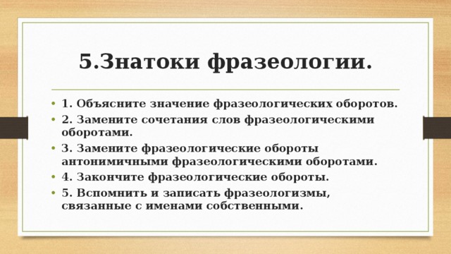 5.Знатоки фразеологии. 1. Объясните значение фразеологических оборотов. 2. Замените сочетания слов фразеологическими оборотами. 3. Замените фразеологические обороты антонимичными фразеологическими оборотами. 4. Закончите фразеологические обороты. 5. Вспомнить и записать фразеологизмы, связанные с именами собственными. 