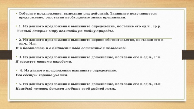 Соберите предложение, выполнив ряд действий. Запишите получившееся предложение, расставив необходимые знаки препинания. 1. Из данного предложения выпишите определение, поставив его ед.ч., ср.р.  Ученый открыл миру величайшую тайну природы.  2. Из данного предложения выпишите первое обстоятельство, поставив его в ед.ч., И.п. И в богатстве, и в бедности надо оставаться человеком.  3. Из данного предложения выпишите дополнение, поставив его в ед.ч., Р.п. Я горжусь нашими народами.   4. Из данного предложения выпишите определение. Его сёстры хорошо учатся.  5. Из данного предложения выпишите дополнение, поставив его в ед.ч., И.п. Каждый человек должен любить свой родной язык.  