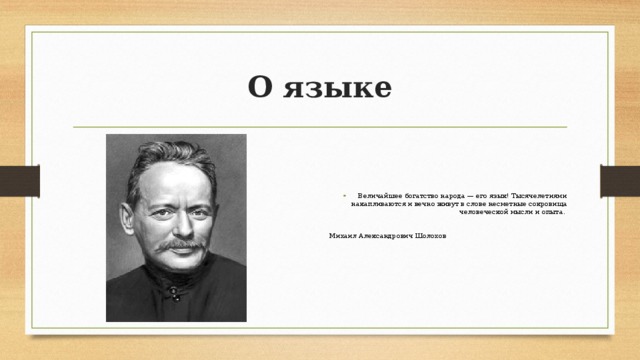 О языке Величайшее богатство народа — его язык! Тысячелетиями накапливаются и вечно живут в слове несметные сокровища человеческой мысли и опыта. Михаил Александрович Шолохов 