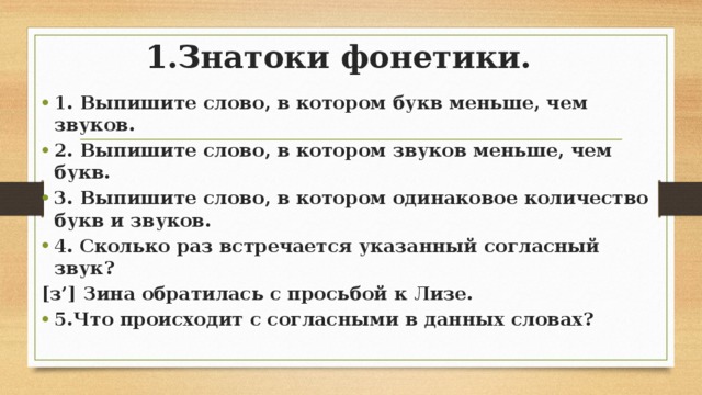 1.Знатоки фонетики. 1. Выпишите слово, в котором букв меньше, чем звуков. 2. Выпишите слово, в котором звуков меньше, чем букв. 3. Выпишите слово, в котором одинаковое количество букв и звуков. 4. Сколько раз встречается указанный согласный звук? [з’] Зина обратилась с просьбой к Лизе. 5.Что происходит с согласными в данных словах?  