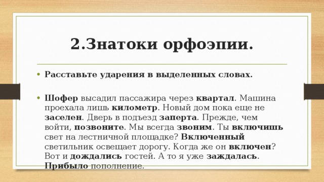 2.Знатоки орфоэпии. Расставьте ударения в выделенных словах. Шофер высадил пассажира через квартал . Машина проехала лишь километр . Новый дом пока еще не заселен . Дверь в подъезд заперта . Прежде, чем войти, позвоните . Мы всегда звоним . Ты включишь свет на лестничной площадке? Включенный светильник освещает дорогу. Когда же он включен ? Вот и дождались гостей. А то я уже заждалась . Прибыло пополнение. 