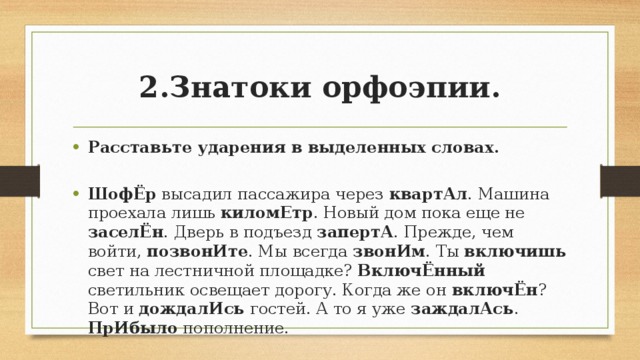 2.Знатоки орфоэпии. Расставьте ударения в выделенных словах. ШофЁр высадил пассажира через квартАл . Машина проехала лишь киломЕтр . Новый дом пока еще не заселЁн . Дверь в подъезд запертА . Прежде, чем войти, позвонИте . Мы всегда звонИм . Ты включишь свет на лестничной площадке? ВключЁнный светильник освещает дорогу. Когда же он включЁн ? Вот и дождалИсь гостей. А то я уже заждалАсь . ПрИбыло пополнение. 