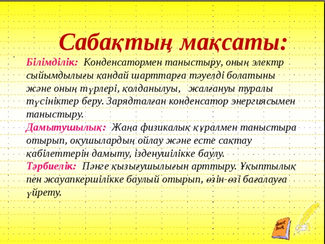  Сабақтың мақсаты: Білімділік: Конденсатормен таныстыру, оның электр сыйымдылығы қандай шарттарға тәуелді болатыны және оның түрлері, қолданылуы, жалғануы туралы түсініктер беру. Зарядталған конденсатор энергиясымен таныстыру. Дамытушылық:  Жаңа физикалық құралмен таныстыра отырып, оқушылардың ойлау және есте сақтау қабілеттерін дамыту, ізденушілікке баулу. Тәрбиелік:  Пәнге қызығушылығын арттыру. Ұқыптылық пен жауапкершілікке баулый отырып, өзін-өзі бағалауға үйрету. . 