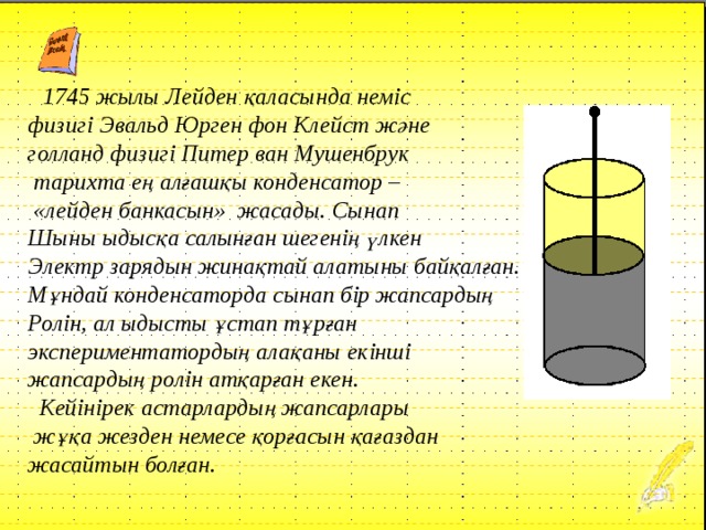  1745 жылы Лейден қаласында неміс физигі Эвальд Юрген фон Клейст және голланд физигі Питер ван Мушенбрук  тарихта ең алғашқы конденсатор –  «лейден банкасын» жасады. Сынап Шыны ыдысқа салынған шегенің үлкен Электр зарядын жинақтай алатыны байқалған. Мұндай конденсаторда сынап бір жапсардың Ролін, ал ыдысты ұстап тұрған экспериментатордың алақаны екінші жапсардың ролін атқарған екен.  Кейінірек астарлардың жапсарлары  жұқа жезден немесе қорғасын қағаздан жасайтын болған. 