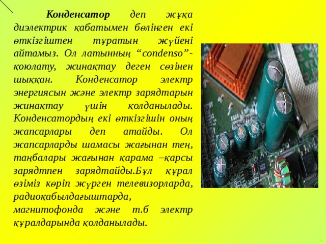  Конденсатор деп жұқа диэлектрик қабатымен бөлінген екі өткізгіштен тұратын жүйені айтамыз. Ол латынның “condenso”- қоюлату, жинақтау деген сөзінен шыққан. Конденсатор электр энергиясын және электр зарядтарын жинақтау үшін қолданылады. Конденсатордың екі өткізгішін оның жапсарлары деп атайды. Ол жапсарларды шамасы жағынан тең, таңбалары жағынан қарама –қарсы зарядтпен зарядтайды.Бұл құрал өзіміз көріп жүрген телевизорларда, радиоқабылдағыштарда, магнитофонда және т.б электр құралдарында қолданылады.  