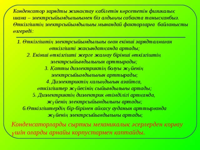 Конденсатор зарядты жинақтау қабілетін көрсететін физикалық шама – электрсыйымдылығымен біз алдыңғы сабақта танысқанбыз. Өткізгіштің электрсыйымдылығы мынандай факторларға байланысты өзгереді: 1. Өткізгіштің электрсыйымдылығы оған екінші зарядталмаған өткізгішті жақындатқанда артады; 2. Екінші өткізгішті жерге жалғау бірінші өткізгіштің электрсыйымдылығын арттырады; 3. Қатты диэлектриктің болуы жүйенің электрсыйымдылығын арттырады; 4. Диэлектриктің қалыңдығын азайтса, өткізгіштер жүйесінің сыйымдылығы артады; 5. Диэлектриктің диэлектрик өтімділігі артқанда, жүйенің электрсыйымдылығы артады; 6.Өткізгіштердің бір-бірімен айқасу ауданын арттырғанда  жүйенің электрсыйымдылығы артады;  Конденсаторларды сыртқы механикалық әсерлерден қорғау үшін оларды арнайы корпустармен қаптайды.  
