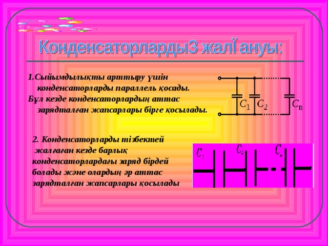1.Сыйымдылықты арттыру үшін конденсаторларды параллель қосады. Бұл кезде конденсаторлардың аттас зарядталған жапсарлары бірге қосылады. 2. Конденсаторларды тізбектей  жалғаған кезде барлық конденсаторлардағы заряд бірдей болады және олардың әр аттас зарядталған жапсарлары қосылады  Дбд  