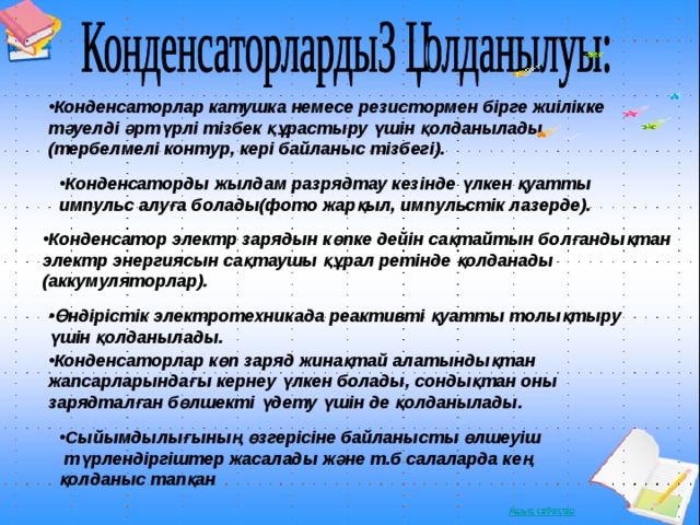 Конденсаторлар катушка немесе резистормен бірге жиілікке тәуелді әртүрлі тізбек құрастыру үшін қолданылады (тербелмелі контур, кері байланыс тізбегі). Конденсаторды жылдам разрядтау кезінде үлкен қуатты импульс алуға болады(фото жарқыл, импульстік лазерде). Конденсатор электр зарядын көпке дейін сақтайтын болғандықтан электр энергиясын сақтаушы құрал ретінде қолданады (аккумуляторлар). Өндірістік электротехникада реактивті қуатты толықтыру үшін қолданылады. Конденсаторлар көп заряд жинақтай алатындықтан жапсарларындағы кернеу үлкен болады, сондықтан оны зарядталған бөлшекті үдету үшін де қолданылады. Сыйымдылығының өзгерісіне байланысты өлшеуіш  түрлендіргіштер жасалады және т.б салаларда кең қолданыс тапқан 