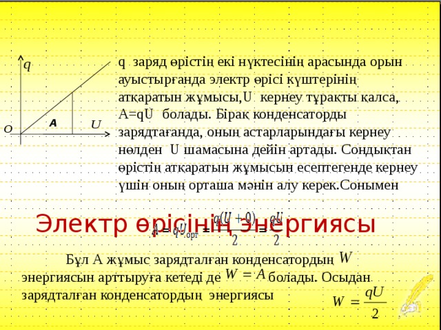        Электр өрісінің энергиясы q заряд өрістің екі нүктесінің арасында орын ауыстырғанда электр өрісі күштерінің атқаратын жұмысы, U кернеу тұрақты қалса, A=qU болады. Бірақ конденсаторды зарядтағанда, оның астарларындағы кернеу нөлден U шамасына дейін артады. Сондықтан өрістің атқаратын жұмысын есептегенде кернеу үшін оның орташа мәнін алу керек.Сонымен А О  Бұл А жұмыс зарядталған конденсатордың энергиясын арттыруға кетеді де болады. Осыдан зарядталған конденсатордың энергиясы 