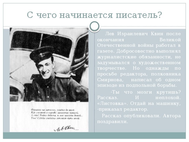 С чего начинается писатель?  Лев Израилевич Квин после окончания Великой Отечественной войны работал в газете. Добросовестно выполнял журналистские обязанности, не задумывался о художественном творчестве. Но однажды по просьбе редактора, полковника Смирнова, написал об одном эпизоде из подпольной борьбы.  -Ты что мозги крутишь? Рассказ. И неплохой. «Листовка». Отдай на машинку, -приказал редактор.  Рассказ опубликовали. Автора поздравили. 