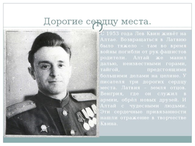 Дорогие сердцу места.  С 1953 года Лев Квин живёт на Алтае. Возвращаться в Латвию было тяжело – там во время войны погибли от рук фашистов родители. Алтай же манил далью, неизвестными горами, тайгой, предстоящими большими делами на целине. У писателя три дорогих сердцу места. Латвия – земля отцов. Венгрия, где он служил в армии, обрёл новых друзей. И Алтай с чудесными людьми. Эти сердечные привязанности нашли отражение в творчестве Квина. 