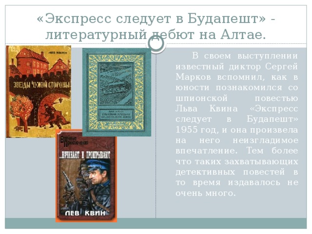 «Экспресс следует в Будапешт» - литературный дебют на Алтае.  В своем выступлении известный диктор Сергей Марков вспомнил, как в юности познакомился со шпионской повестью Льва Квина «Экспресс следует в Будапешт» 1955 год, и она произвела на него неизгладимое впечатление. Тем более что таких захватывающих детективных повестей в то время издавалось не очень много. 