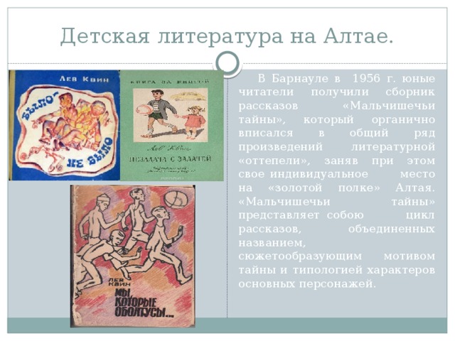 Детская литература на Алтае.  В Барнауле в 1956 г. юные читатели получили сборник рассказов «Мальчишечьи тайны», который органично вписался в общий ряд произведений литературной «оттепели», заняв при этом свое индивидуальное место на «золотой полке» Алтая. «Мальчишечьи тайны» представляет собою цикл рассказов, объединенных названием, сюжетообразующим мотивом тайны и типологией характеров основных персонажей. 