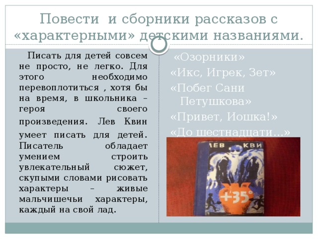 Повести и сборники рассказов с «характерными» детскими названиями.  Писать для детей совсем не просто, не легко. Для этого необходимо перевоплотиться , хотя бы на время, в школьника – героя своего произведения . Лев Квин умеет писать для детей . Писатель обладает умением строить увлекательный сюжет, скупыми словами рисовать характеры – живые мальчишечьи характеры, каждый на свой лад.  «Озорники» «Икс, Игрек, Зет» «Побег Сани Петушкова» «Привет, Иошка!» «До шестнадцати…» 