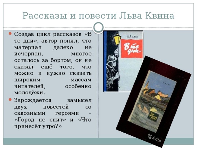 Рассказы и повести Льва Квина Создав цикл рассказов «В те дни», автор понял, что материал далеко не исчерпан, многое осталось за бортом, он не сказал ещё того, что можно и нужно сказать широким массам читателей, особенно молодёжи. Зарождается замысел двух повестей со сквозными героями – «Город не спит» и «Что принесёт утро?» 