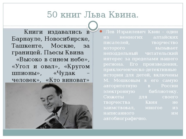 50 книг Льва Квина.  Книги издавались в Барнауле, Новосибирске, Ташкенте, Москве, за границей. Пьесы Квина «Высоко в синем небе», «Угол и овал», «Кругом шпионы», «Чудак – человек», «Кто виноват» шли в разных городах страны. Он много переводил с немецкого, латышского, английского языков.  Лев Израилевич Квин – один из немногих алтайских писателей, творчество которого вызывает неподдельный читательский интерес за пределами нашего региона. Его произведения, приключенческо-детективные истории для детей, включены М. Мошковым в его самую авторитетную в России электронную библиотеку. Сюжеты для своего творчества Квин не заимствовал, многое из написанного им автобиографично. 