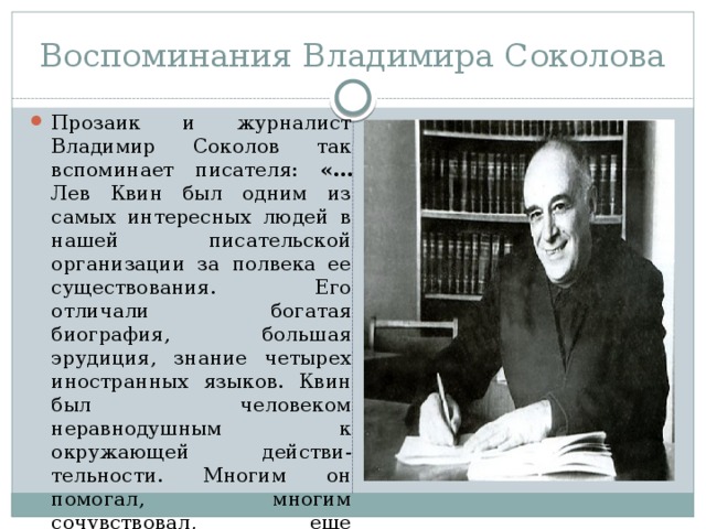 Воспоминания Владимира Соколова Прозаик и журналист Владимир Соколов так вспоминает писателя: «… Лев Квин был одним из самых интересных людей в нашей писательской организации за полвека ее существования. Его отличали богатая биография, большая эрудиция, знание четырех иностранных языков. Квин был человеком неравнодушным к окружающей действи-тельности. Многим он помогал, многим сочувствовал, еще большему количеству хоть чем-то пытался помочь. 