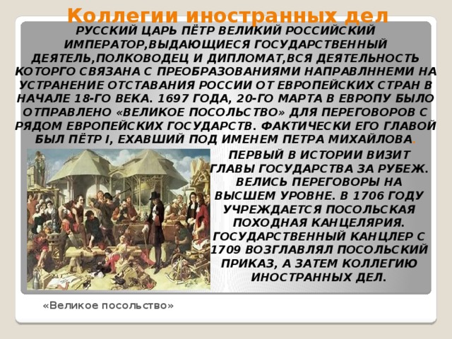 Коллегии иностранных дел Русский царь Пётр Великий РОССИЙСКИЙ ИМПЕРАТОР,ВЫДАЮЩИЕСЯ ГОСУДАРСТВЕННЫЙ ДЕЯТЕЛЬ,ПОЛКОВОДЕЦ И ДИПЛОМАТ,ВСЯ ДЕЯТЕЛЬНОСТЬ КОТОРГО СВЯЗАНА С ПРЕОБРАЗОВАНИЯМИ НАПРАВЛННЕМИ НА УСТРАНЕНИЕ ОТСТАВАНИЯ России от европейских стран в начале 18-го века. 1697 года, 20-го марта в Европу было отправлено «великое посольство» для переговоров с рядом европейских государств. Фактически его главой был Пётр I, ехавший под именем Петра Михайлова . Первый в истории визит главы государства за рубеж. Велись переговоры на высшем уровне. в 1706 году учреждается посольская походная канцелярия. Государственный канцлер с 1709 возглавлял Посольский приказ, а затем Коллегию иностранных дел. «Великое посольство»