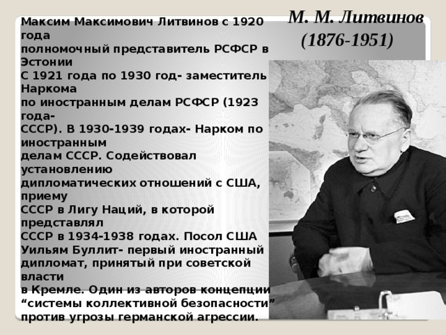 М. М. Литвинов (1876-1951) Максим Максимович Литвинов с 1920 года полномочный представитель РСФСР в Эстонии С 1921 года по 1930 год- заместитель Наркома по иностранным делам РСФСР (1923 года- СССР). В 1930-1939 годах- Нарком по иностранным делам СССP. Содействовал установлению дипломатических отношений с США, приему СССР в Лигу Наций, в которой представлял СССР в 1934-1938 годах. Посол США Уильям Буллит- первый иностранный дипломат, принятый при советской власти в Кремле. Один из авторов концепции “ системы коллективной безопасности” против угрозы германской агрессии.