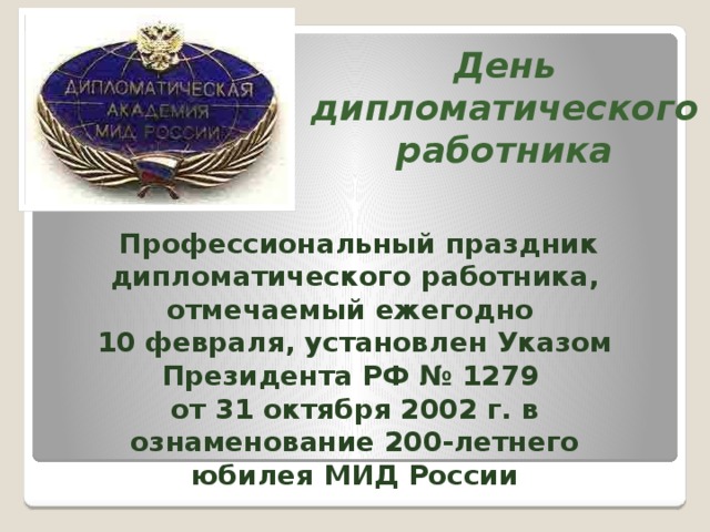 День дипломатического работника  Профессиональный праздник дипломатического работника, отмечаемый ежегодно 10 февраля, установлен Указом Президента РФ № 1279 от 31 октября 2002 г. в ознаменование 200-летнего юбилея МИД России