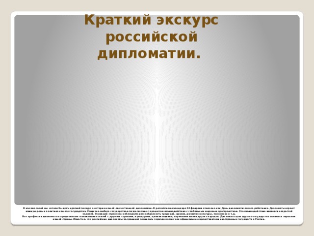 Краткий экскурс российской дипломатии. В начале своей мы хотели бы дать краткий экскурс в историю нашей отечественной дипломатии. В российском календаре 10 февраля отмечено как День дипломатического работника. Дипломаты играют важную роль в политике нашего государства. Развитие любого государства всегда связано с процессом взаимодействия с глобальным мировым пространством. Это взаимодействие является непростой задачей. В каждой стране мы наблюдаем разнообразность традиций, нравов, развития культуры, экономики и т.д.  Вот профессия дипломата и предполагает налаживание связей с другими странами, культурами, цивилизациями, изучением жизни других народов. Дипломаты для другого государства являются зеркалом нашей страны. Известно, что российские дипломаты за границей появились гораздо позже чем официальные представители иностранных государств в России.