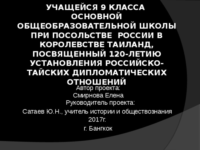 ПРОЕКТ  УЧАЩЕЙСЯ 9 КЛАССА  ОСНОВНОЙ ОБЩЕОБРАЗОВАТЕЛЬНОЙ ШКОЛЫ ПРИ ПОСОЛЬСТВЕ РОССИИ В КОРОЛЕВСТВЕ ТАИЛАНД, ПОСВЯЩЕННЫЙ 120-ЛЕТИЮ УСТАНОВЛЕНИЯ РОССИЙСКО-ТАЙСКИХ ДИПЛОМАТИЧЕСКИХ ОТНОШЕНИЙ    Автор проекта:  Смирнова Елена  Руководитель проекта: Сатаев Ю.Н., учитель истории и обществознания  2017г.  г. Бангкок  