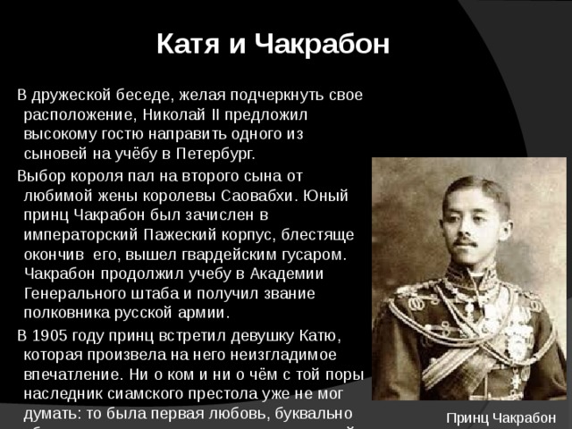 Катя и Чакрабон  В дружеской беседе, желая подчеркнуть свое расположение, Николай II предложил высокому гостю на­править одного из сыновей на учёбу в Петербург.  Выбор короля пал на второго сына от любимой жены королевы Саовабхи. Юный принц Чакрабон был зачислен в императорский Пажеский корпус, блестяще окончив его, вышел гвардейским гусаром. Чакрабон продолжил учебу в Академии Генерального штаба и получил звание полковника русской армии.  В 1905 году принц встретил девушку Катю, которая произвела на него неизгладимое впечатление. Ни о ком и ни о чём с той поры наследник сиамского престола уже не мог думать: то была первая любовь, буквально сбившая с ног смуглолице­го гусара русской императорской гвардии. Принц Чакрабон 