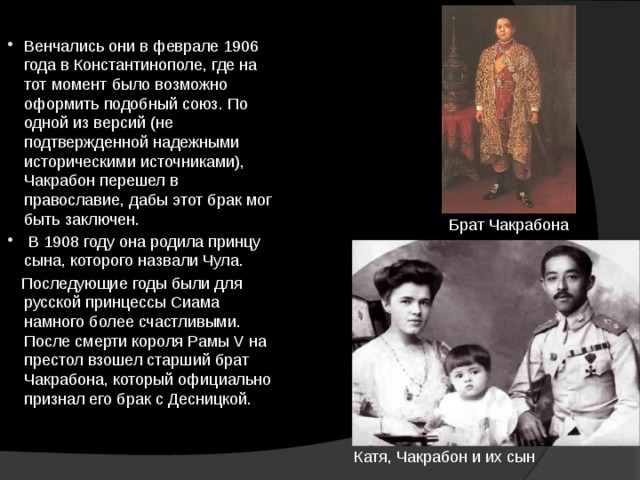 Венчались они в феврале 1906 года в Константинополе, где на тот момент было возможно оформить подобный союз. По одной из версий (не подтвержденной надежными историческими источниками), Чакрабон перешел в православие, дабы этот брак мог быть заключен.   В 1908 году она родила принцу сына, которого назвали Чула.  Последующие годы были для русской принцессы Сиама намного более счастливыми. После смерти короля Рамы V на престол взошел старший брат Чакрабона, который официально признал его брак с Десницкой. Брат Чакрабона Катя, Чакрабон и их сын 