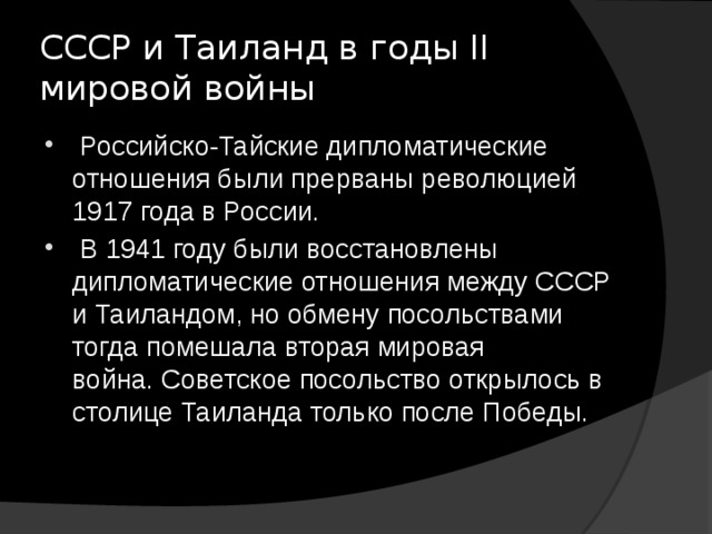 СССР и Таиланд в годы II мировой войны   Российско-Тайские дипломатические отношения были прерваны революцией 1917 года в России.  В 1941 году были восстановлены дипломатические отношения между СССР и Таиландом, но обмену посольствами тогда помешала вторая мировая война. Советское посольство открылось в столице Таиланда только после Победы. 