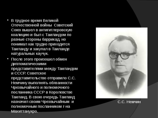 В трудное время Великой Отечественной войны Советский Союз вышел в антигитлеровскую коалицию и был с Таиландом по разные стороны баррикад, но понимал как трудно приходится Таиланду и закупал в Таиланде натуральных каучук. После этого произошел обмен дипломатическими представителями между Таиландом и СССР. Советское представительство отправило С.С. Немчину выполнять обязанности Чрезвычайного и полномочного посланника СССР в Королевстве Таиланд. В свою очередь Таиланд назначил своим Чрезвычайным и полномочным посланником г-на Махиттанукро. С.С. Немчин 