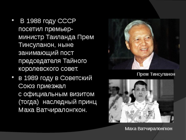  В 1988 году СССР посетил премьер-министр Таиланда Прем Тинсуланон, ныне занимающий пост председателя Тайного королевского совет. в 1989 году в Советский Союз приезжал с официальным визитом (тогда) наследный принц Маха Ватчиралонгкон. Прем Тинсуланон Маха Ватчиралонгкон 