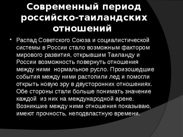 Современный период российско-таиландских отношений Распад Советского Союза и социалистической системы в России стало возможным фактором мирового развития, открывшим Таиланду и России возможность повернуть отношения между ними нормальное русло. Произошедшие события между ними растопили лед и помогли открыть новую эру в двусторонних отношениях. Обе стороны стали больше понимать значение каждой из них на международной арене. Возникшие между ними отношения показываю, имеют прочность, неподвластную времени. 