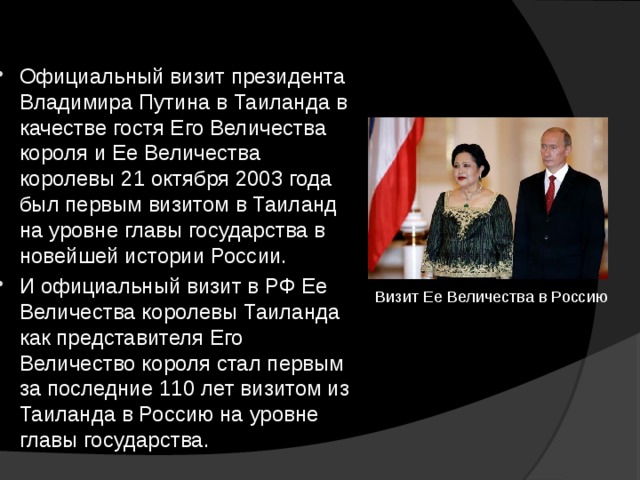 Официальный визит президента Владимира Путина в Таиланда в качестве гостя Его Величества короля и Ее Величества королевы 21 октября 2003 года был первым визитом в Таиланд на уровне главы государства в новейшей истории России. И официальный визит в РФ Ее Величества королевы Таиланда как представителя Его Величество короля стал первым за последние 110 лет визитом из Таиланда в Россию на уровне главы государства. Визит Ее Величества в Россию 