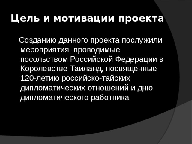 Цель и мотивации проекта  Созданию данного проекта послужили мероприятия, проводимые посольством Российской Федерации в Королевстве Таиланд, посвященные 120-летию российско-тайских дипломатических отношений и дню дипломатического работника. 