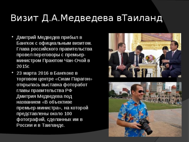 Визит Д.А.Медведева вТаиланд Дмитрий Медведев прибыл в Бангкок с официальным визитом. Глава российского правительства провел переговоры с премьер-министром Праютом Чан-Очой в 2015г. 23 марта 2016 в Бангкоке в торговом центре «Сиам Парагон» открылась выставка фоторабот главы правительства РФ Дмитрия Медведева под названием «В объективе премьер-министра», на которой представлены около 100 фотографий, сделанных им в России и в Таиланде. 