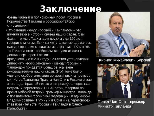 Заключение  Чрезвычайный и полномочный посол России в Королевстве Таиланд о российско-тайских отношениях:  «Отношения между Россией и Таиландом – это важная веха в истории связей наших стран. Сам факт, что мы с Таиландом дружим уже 120 лет, говорит о многом. Если взглянуть, как складывались наши отношения с азиатскими странами в XIX веке, то Таиланд стоит особняком как один из самых давних партнеров России.  празднованию в 2017 году 120-летия установления дипломатических отношений между Россией и Таиландом придается большое значение руководителями наших стран. Этой теме было уделено особое внимание во время визита премьер-министра Таиланда Праюта Чан-Очи в Россию в мае этого года. Красной нитью она проходила через все встречи и переговоры. О 120-летии говорили во время майской встречи премьер-министра Таиланда с президентом Российской Федерации Владимиром Владимировичем Путиным в Сочи и на переговорах глав правительств России и Таиланда в Санкт-Петербурге»      Кирилл Михайлович Барский Прают Чан-Оча – премьер-министр Таиланда    