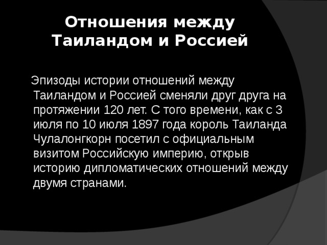 Отношения между Таиландом и Россией  Эпизоды истории отношений между Таиландом и Россией сменяли друг друга на протяжении 120 лет. С того времени, как с 3 июля по 10 июля 1897 года король Таиланда Чулалонгкорн посетил с официальным визитом Российскую империю, открыв историю дипломатических отношений между двумя странами. 
