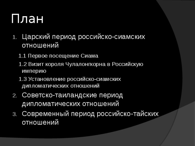 План Царский период российско-сиамских отношений  1.1 Первое посещение Сиама  1.2 Визит короля Чулалонгкорна в Российскую империю  1.3 Установление российско-сиамских дипломатических отношений Советско-таиландские период дипломатических отношений Современный период российско-тайских отношений 