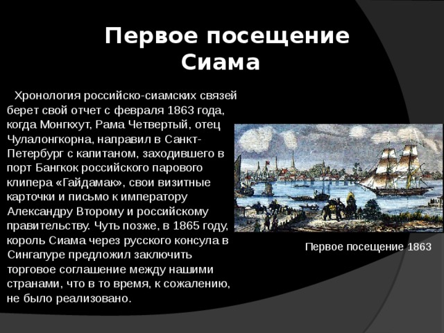  Первое посещение Сиама   Хронология российско-сиамских связей берет свой отчет с февраля 1863 года, когда Монгкхут, Рама Четвертый, отец Чулалонгкорна, направил в Санкт-Петербург с капитаном, заходившего в порт Бангкок российского парового клипера «Гайдамак», свои визитные карточки и письмо к императору Александру Второму и российскому правительству. Чуть позже, в 1865 году, король Сиама через русского консула в Сингапуре предложил заключить торговое соглашение между нашими странами, что в то время, к сожалению, не было реализовано. Первое посещение 1863 