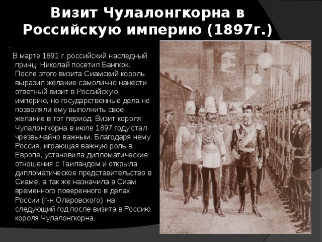 Визит Чулалонгкорна в Российскую империю (1897г.) .  В марте 1891 г. российский наследный принц  Николай посетил Бангкок. После этого визита Сиамский король выразил желание самолично нанести ответный визит в Российскую империю, но государственные дела не позволяли ему выполнить свое желание в тот период. Визит короля Чулалонгкорна в июле 1897 году стал чрезвычайно важным. Благодаря нему Россия, играющая важную роль в Европе, установила дипломатические отношения с Таиландом и открыла дипломатическое представительство в Сиаме, а так же назначила в Сиам временного поверенного в делах России (г-н Оларовского) на следующий год после визита в Россию короля Чулалонгкорна.   