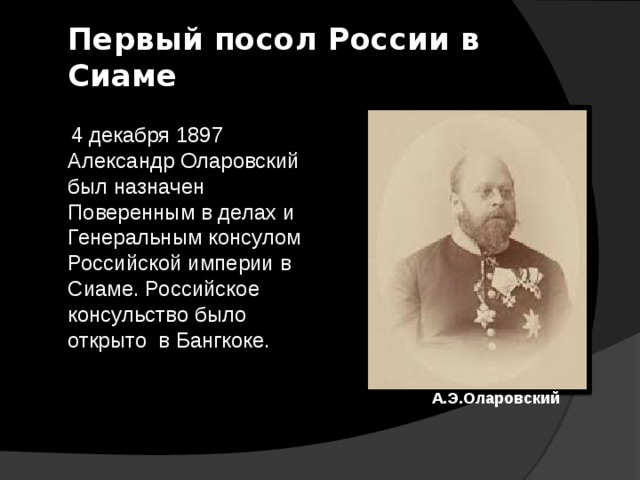 Первый посол России в Сиаме  4 декабря 1897 Александр Оларовский был назначен Поверенным в делах и Генеральным консулом Российской империи в Сиаме. Российское консульство было открыто в Бангкоке. А.Э.Оларовский 