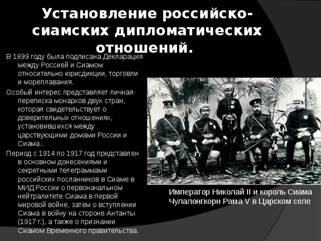 Установление российско-сиамских дипломатических отношений.  В 1899 году была подписана Декларация между Россией и Сиамом относительно юрисдикции, торговли и мореплавания.  Особый интерес представляет личная переписка монархов двух стран, которая свидетельствует о доверительных отношениях, установившихся между царствующими домами России и Сиама..  Период с 1914 по 1917 год представлен в основном донесениями и секретными телеграммами российских посланников в Сиаме в МИД России о первоначальном нейтралитете Сиама в первой мировой войне, затем о вступлении Сиама в войну на стороне Антанты (1917 г.), а также о признании Сиамом Временного правительства. Император Николай II и король Сиама Чулалонгкорн Рама V в Царском селе 