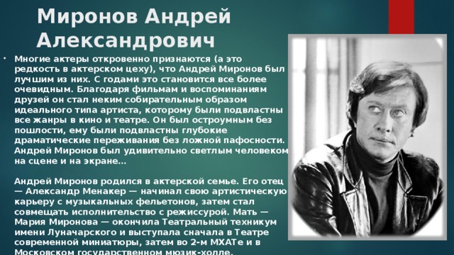  Миронов Андрей Александрович Многие актеры откровенно признаются (а это редкость в актерском цеху), что Андрей Миронов был лучшим из них. С годами это становится все более очевидным. Благодаря фильмам и воспоминаниям друзей он стал неким собирательным образом идеального типа артиста, которому были подвластны все жанры в кино и театре. Он был остроумным без пошлости, ему были подвластны глубокие драматические переживания без ложной пафосности. Андрей Миронов был удивительно светлым человеком на сцене и на экране…   Андрей Миронов родился в актерской семье. Его отец — Александр Менакер — начинал свою артистическую карьеру с музыкальных фельетонов, затем стал совмещать исполнительство с режиссурой. Мать — Мария Миронова — окончила Театральный техникум имени Луначарского и выступала сначала в Театре современной миниатюры, затем во 2-м МХАТе и в Московском государственном мюзик-холле. 