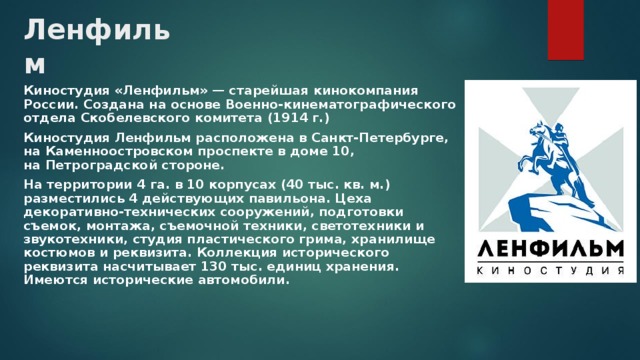 Ленфильм Киностудия «Ленфильм» — старейшая кинокомпания России. Создана на основе Военно-кинематографического отдела Скобелевского комитета (1914 г.) Киностудия Ленфильм расположена в Санкт-Петербурге, на Каменноостровском проспекте в доме 10, на Петроградской стороне. На территории 4 га. в 10 корпусах (40 тыс. кв. м.) разместились 4 действующих павильона. Цеха декоративно-технических сооружений, подготовки съемок, монтажа, съемочной техники, светотехники и звукотехники, студия пластического грима, хранилище костюмов и реквизита. Коллекция исторического реквизита насчитывает 130 тыс. единиц хранения. Имеются исторические автомобили.  