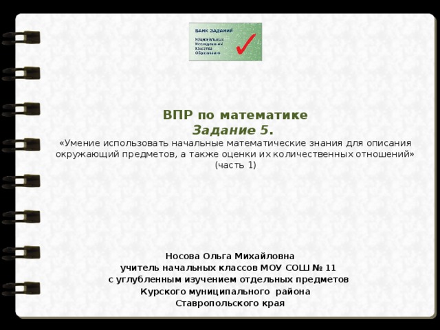ВПР по математике  Задание 5.  «Умение использовать начальные математические знания для описания окружающий предметов, а также оценки их количественных отношений»  (часть 1) Носова Ольга Михайловна учитель начальных классов МОУ СОШ № 11 с углубленным изучением отдельных предметов  Курского муниципального района Ставропольского края 