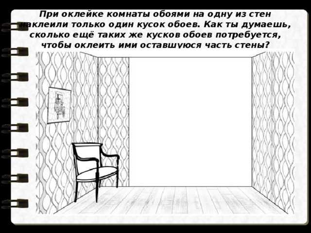При оклейке комнаты обоями на одну из стен наклеили только один кусок обоев. Как ты думаешь, сколько ещё таких же кусков обоев потребуется, чтобы оклеить ими оставшуюся часть стены? 